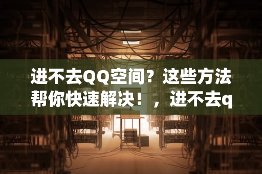 进不去QQ空间？这些方法帮你快速解决！，进不去qq空间会有访客记录吗