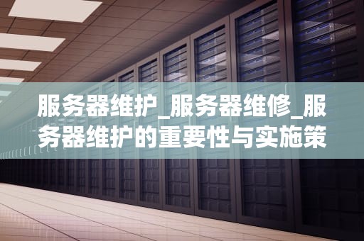 服务器维护_服务器维修_服务器维护的重要性与实施策略