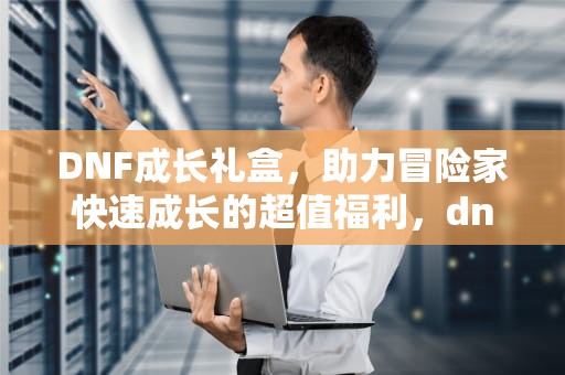 DNF成长礼盒，助力冒险家快速成长的超值福利，dnf成长礼盒70