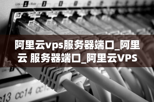 阿里云vps服务器端口_阿里云 服务器端口_阿里云VPS服务器端口的深入理解和应用