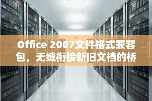 Office 2007文件格式兼容包，无缝衔接新旧文档的桥梁，office2007文件格式兼容包