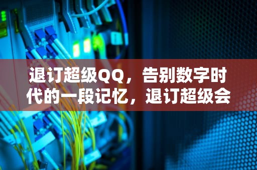 退订超级QQ，告别数字时代的一段记忆，退订超级会员