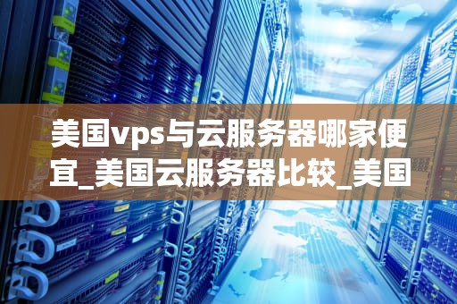 美国vps与云服务器哪家便宜_美国云服务器比较_美国VPS与云服务器哪家便宜？——全面比较与分析