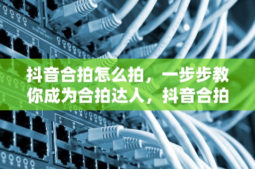 抖音合拍怎么拍，一步步教你成为合拍达人，抖音合拍怎么拍的教程