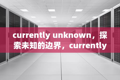 currently unknown，探索未知的边界，currentlyunknown