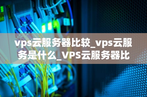 vps云服务器比较_vps云服务是什么_VPS云服务器比较：选择最适合您的解决方案