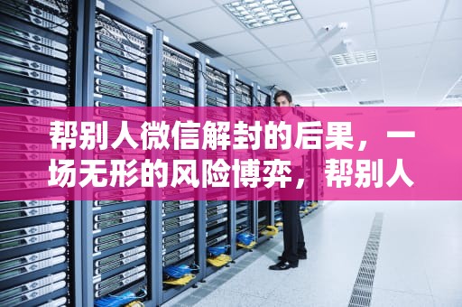 帮别人微信解封的后果，一场无形的风险博弈，帮别人微信解封的后果怎么挽回