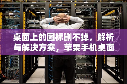 桌面上的图标删不掉，解析与解决方案，苹果手机桌面上的图标删不掉