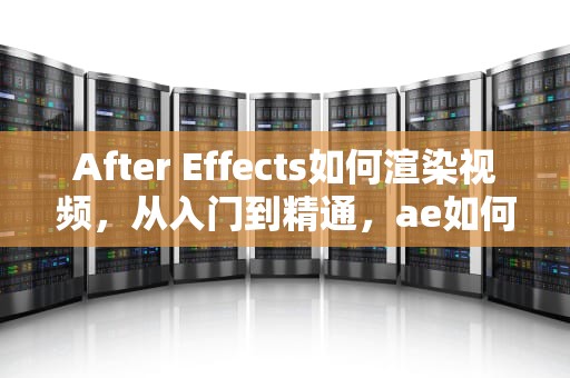After Effects如何渲染视频，从入门到精通，ae如何渲染视频小一些