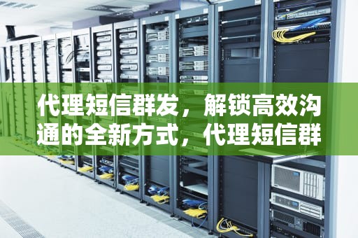 代理短信群发，解锁高效沟通的全新方式，代理短信群发平台
