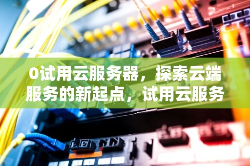 0试用云服务器，探索云端服务的新起点，试用云服务器ecs