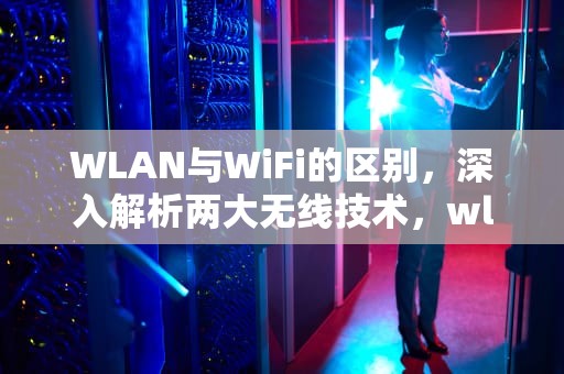 WLAN与WiFi的区别，深入解析两大无线技术，wlan和wifi的区别设置秘密