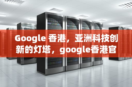 Google 香港，亚洲科技创新的灯塔，google香港官网