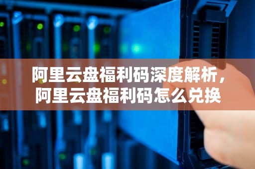 阿里云盘福利码深度解析，阿里云盘福利码怎么兑换