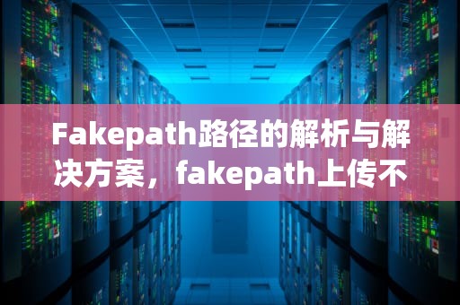 Fakepath路径的解析与解决方案，fakepath上传不了文件