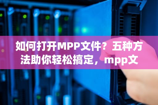 如何打开MPP文件？五种方法助你轻松搞定，mpp文件怎么打开软件