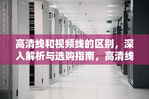 高清线和视频线的区别，深入解析与选购指南，高清线和视频线的区别在哪里