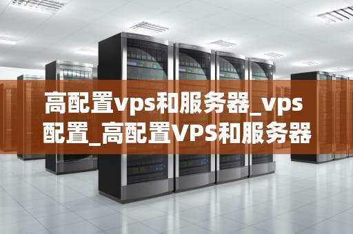 高配置vps和服务器_vps 配置_高配置VPS和服务器的选择与应用