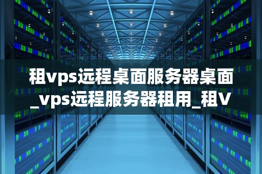 租vps远程桌面服务器桌面_vps远程服务器租用_租VPS远程桌面服务器桌面的全面指南