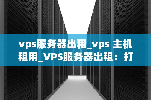 vps服务器出租_vps 主机租用_VPS服务器出租：打造稳定、高效的网络环境
