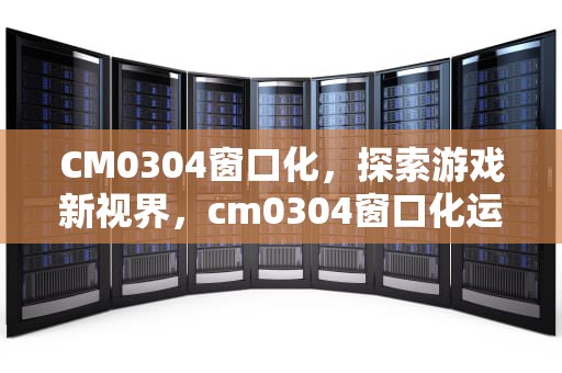 CM0304窗口化，探索游戏新视界，cm0304窗口化运行