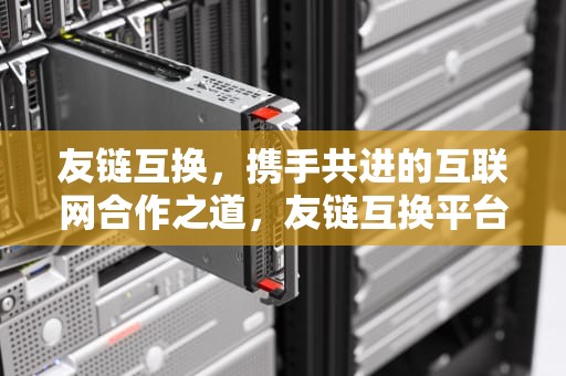 友链互换，携手共进的互联网合作之道，友链互换平台推荐