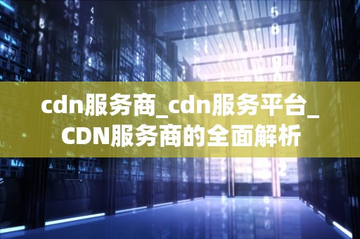 cdn服务商_cdn服务平台_CDN服务商的全面解析