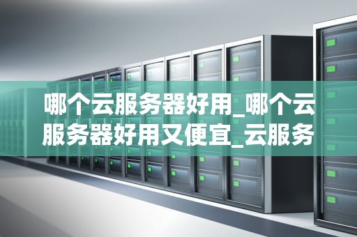 哪个云服务器好用_哪个云服务器好用又便宜_云服务器的选择：哪个云服务器好用？