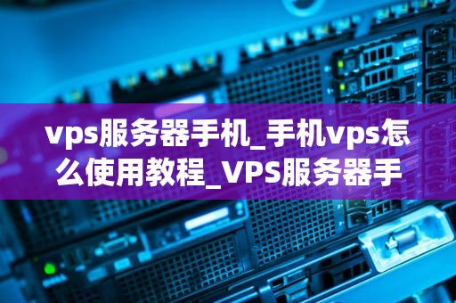 vps服务器手机_手机vps怎么使用教程_VPS服务器手机：未来移动办公的新趋势