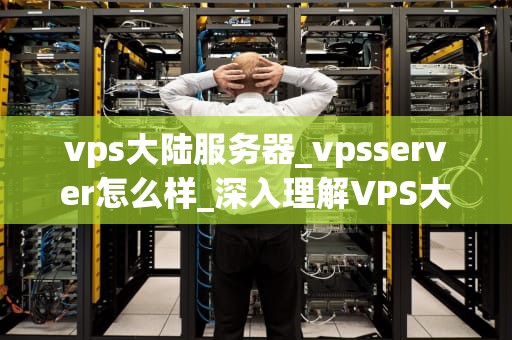 vps大陆服务器_vpsserver怎么样_深入理解VPS大陆服务器