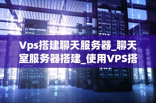 Vps搭建聊天服务器_聊天室服务器搭建_使用VPS搭建聊天服务器的全面指南