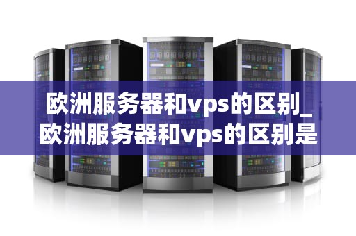 欧洲服务器和vps的区别_欧洲服务器和vps的区别是什么_欧洲服务器与VPS的区别