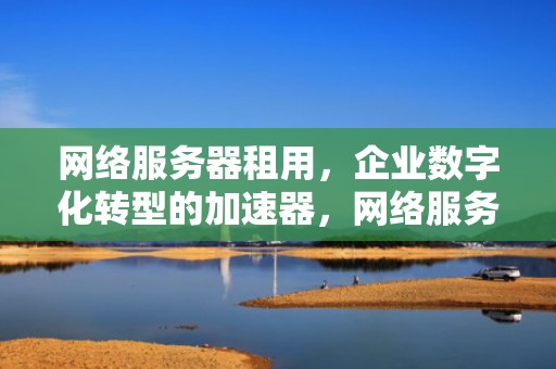 网络服务器租用，企业数字化转型的加速器，网络服务器租用多少钱一年