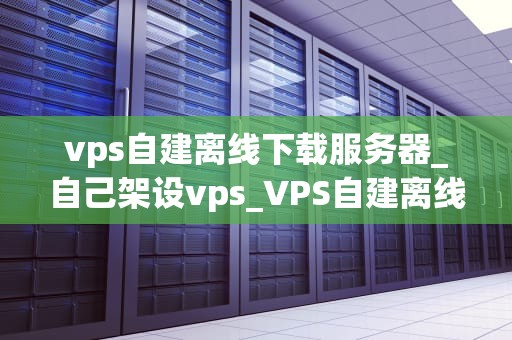 vps自建离线下载服务器_自己架设vps_VPS自建离线下载服务器的全面指南