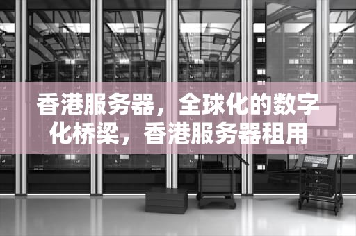 香港服务器，全球化的数字化桥梁，香港服务器租用