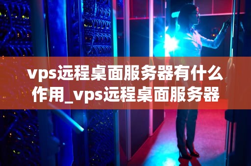 vps远程桌面服务器有什么作用_vps远程桌面服务器有什么作用呢_VPS远程桌面服务器的作用及其应用