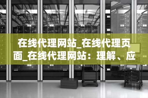 在线代理网站_在线代理页面_在线代理网站：理解、应用与风险