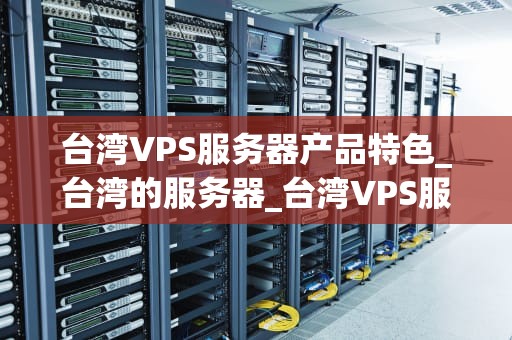 台湾VPS服务器产品特色_台湾的服务器_台湾VPS服务器产品特色深度解析