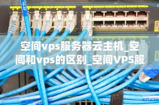 空间vps服务器云主机_空间和vps的区别_空间VPS服务器云主机的全面解析