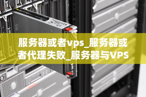 服务器或者vps_服务器或者代理失败_服务器与VPS的深度解析