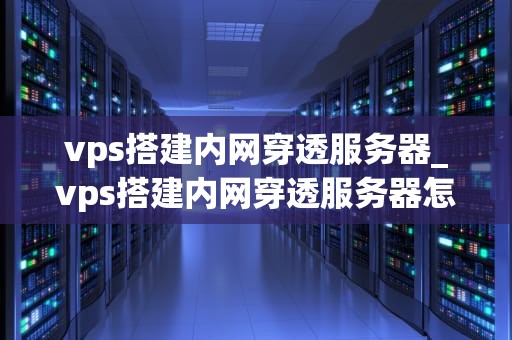 vps搭建内网穿透服务器_vps搭建内网穿透服务器怎么用_使用VPS搭建内网穿透服务器的详细指南