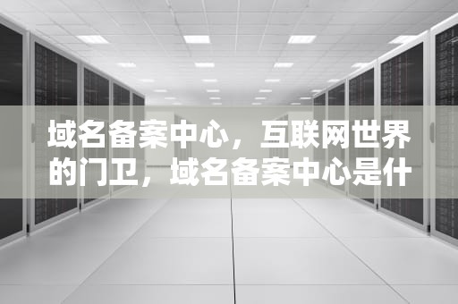 域名备案中心，互联网世界的门卫，域名备案中心是什么