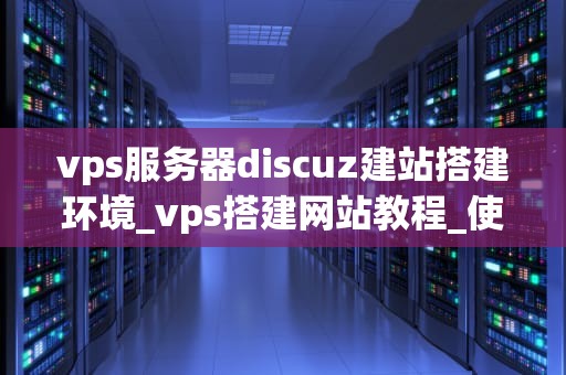 vps服务器discuz建站搭建环境_vps搭建网站教程_使用VPS服务器搭建Discuz建站环境的详细指南