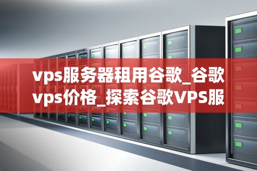 vps服务器租用谷歌_谷歌vps价格_探索谷歌VPS服务器租用的优势与实践