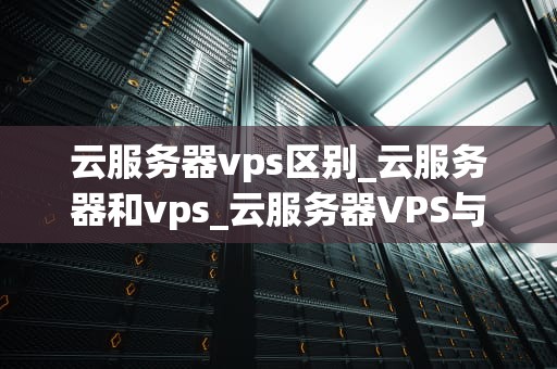 云服务器vps区别_云服务器和vps_云服务器VPS与普通服务器的区别