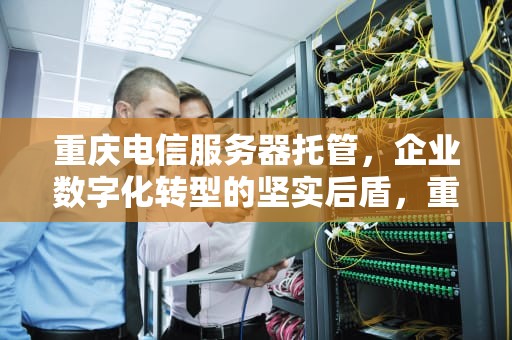 重庆电信服务器托管，企业数字化转型的坚实后盾，重庆电信服务器托管电话