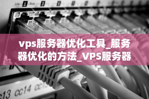 vps服务器优化工具_服务器优化的方法_VPS服务器优化工具的全面解析