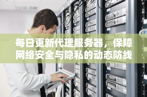 每日更新代理服务器，保障网络安全与隐私的动态防线，每日更新 代理服务器什么意思