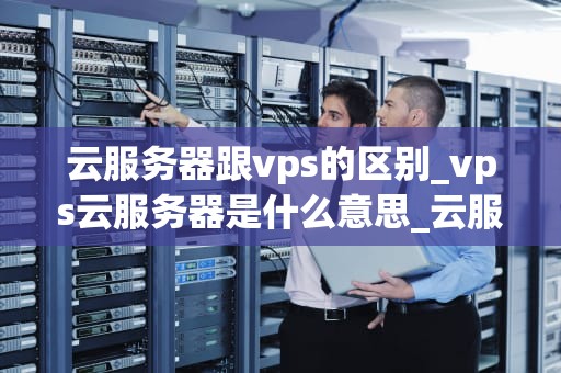 云服务器跟vps的区别_vps云服务器是什么意思_云服务器与VPS的区别