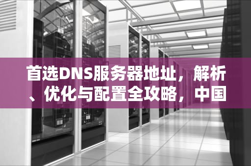 首选DNS服务器地址，解析、优化与配置全攻略，中国移动首选DNS服务器地址